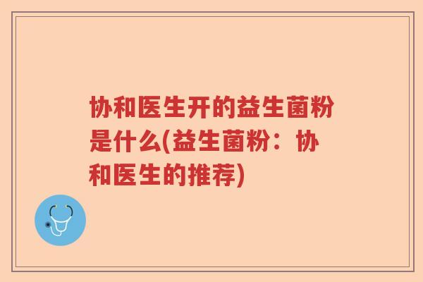 协和医生开的益生菌粉是什么(益生菌粉:协和医生的推荐) 协和医生开的益生菌粉是什么(益生菌粉:协和医生的推荐)