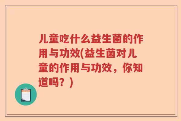 儿童吃什么益生菌的作用与功效(益生菌对儿童的作用与功效,你知道吗?) 儿童吃什么益生菌的作用与功效(益生菌对儿童的作用与功效,你知道吗?)