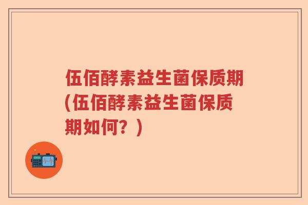 伍佰酵素益生菌保质期(伍佰酵素益生菌保质期如何？)