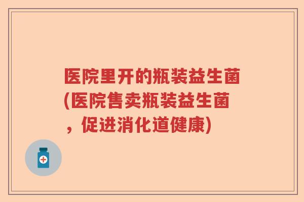 医院里开的瓶装益生菌(医院售卖瓶装益生菌,促进消化道健康) 医院里开的瓶装益生菌(医院售卖瓶装益生菌,促进消化道健康)