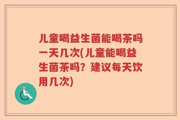 儿童喝益生菌能喝茶吗一天几次(儿童能喝益生菌茶吗?建议每天饮用几次) 儿童喝益生菌能喝茶吗一天几次(儿童能喝益生菌茶吗?建议每天饮用几次)