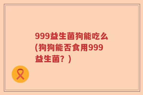 999益生菌狗能吃么(狗狗能否食用999益生菌?) 999益生菌狗能吃么(狗狗能否食用999益生菌?)