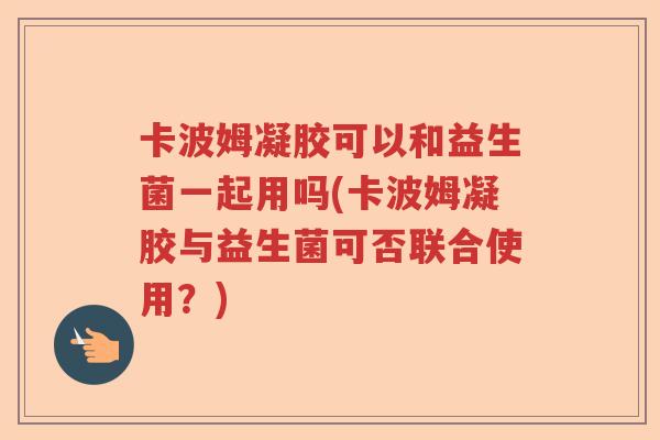 卡波姆凝胶可以和益生菌一起用吗(卡波姆凝胶与益生菌可否联合使用？)
