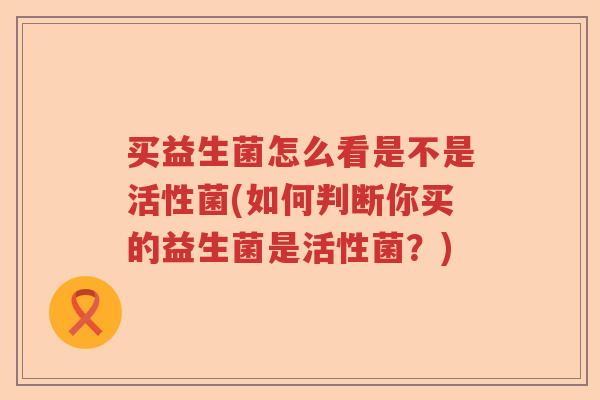 买益生菌怎么看是不是活性菌(如何判断你买的益生菌是活性菌?) 买益生菌怎么看是不是活性菌(如何判断你买的益生菌是活性菌?)
