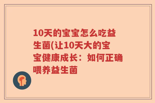 10天的宝宝怎么吃益生菌(让10天大的宝宝健康成长:如何正确喂养益生菌 10天的宝宝怎么吃益生菌(让10天大的宝宝健康成长:如何正确喂养益生菌