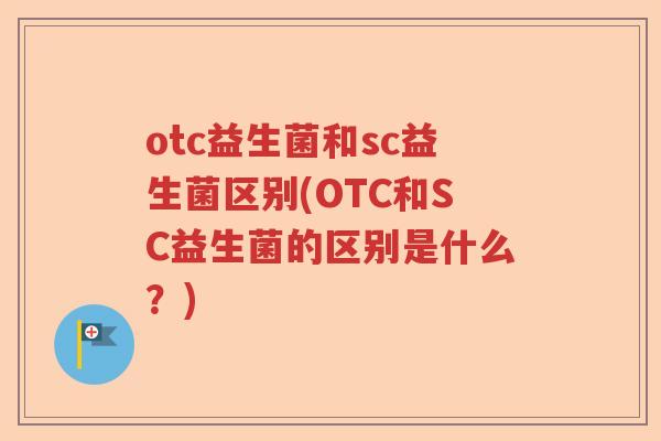 otc益生菌和sc益生菌区别(OTC和SC益生菌的区别是什么?) otc益生菌和sc益生菌区别(OTC和SC益生菌的区别是什么?)
