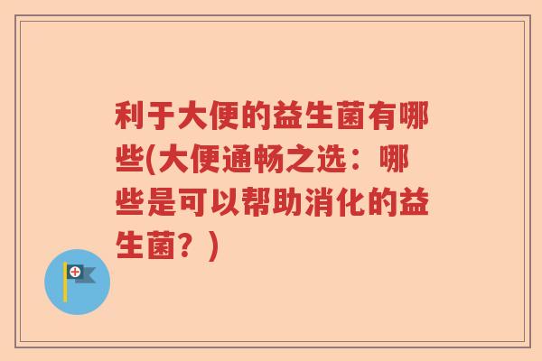 利于大便的益生菌有哪些(大便通畅之选:哪些是可以帮助消化的益生菌?) 利于大便的益生菌有哪些(大便通畅之选:哪些是可以帮助消化的益生菌?)