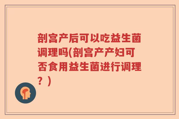 剖宫产后可以吃益生菌调理吗(剖宫产产妇可否食用益生菌进行调理?) 剖宫产后可以吃益生菌调理吗(剖宫产产妇可否食用益生菌进行调理?)
