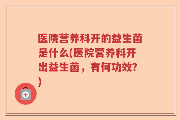 医院营养科开的益生菌是什么(医院营养科开出益生菌,有何功效?) 医院营养科开的益生菌是什么(医院营养科开出益生菌,有何功效?)