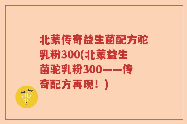 北蒙传奇益生菌配方驼乳粉300(北蒙益生菌驼乳粉300——传奇配方再现!) 北蒙传奇益生菌配方驼乳粉300(北蒙益生菌驼乳粉300——传奇配方再现!)
