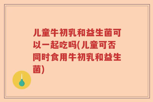 儿童牛初乳和益生菌可以一起吃吗(儿童可否同时食用牛初乳和益生菌)