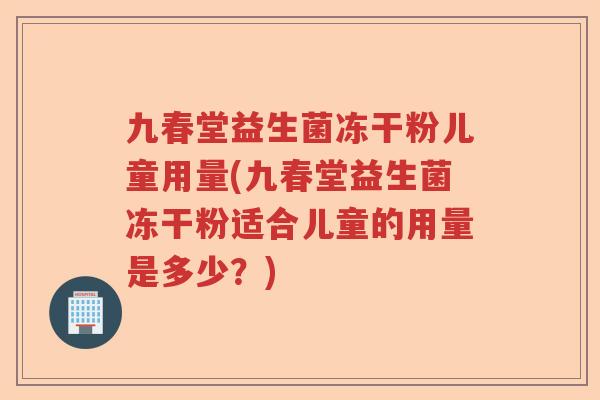 九春堂益生菌冻干粉儿童用量(九春堂益生菌冻干粉适合儿童的用量是多少？)