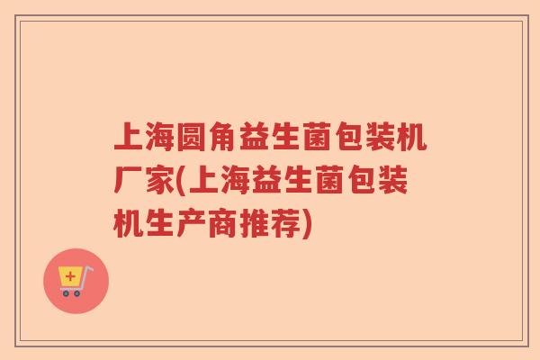 上海圆角益生菌包装机厂家(上海益生菌包装机生产商推荐)
