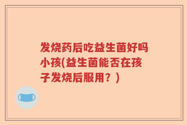 发烧药后吃益生菌好吗小孩(益生菌能否在孩子发烧后服用?) 发烧药后吃益生菌好吗小孩(益生菌能否在孩子发烧后服用?)