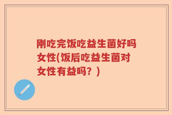 刚吃完饭吃益生菌好吗女性(饭后吃益生菌对女性有益吗？)
