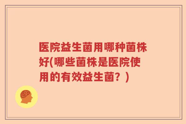 医院益生菌用哪种菌株好(哪些菌株是医院使用的有效益生菌？)