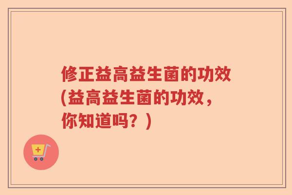 修正益高益生菌的功效(益高益生菌的功效,你知道吗?) 修正益高益生菌的功效(益高益生菌的功效,你知道吗?)