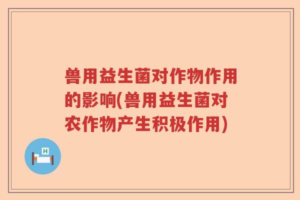 兽用益生菌对作物作用的影响(兽用益生菌对农作物产生积极作用) 兽用益生菌对作物作用的影响(兽用益生菌对农作物产生积极作用)
