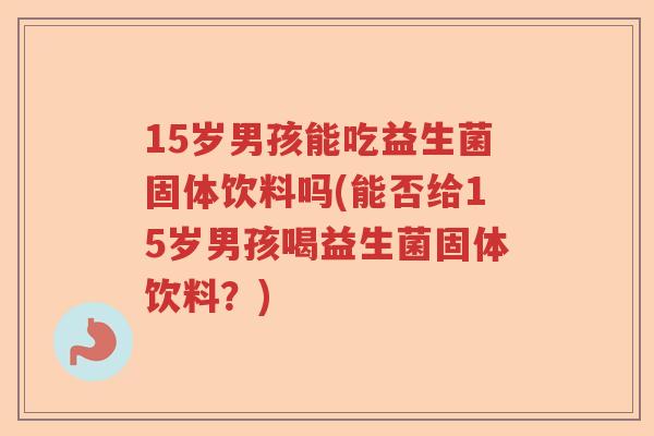 15岁男孩能吃益生菌固体饮料吗(能否给15岁男孩喝益生菌固体饮料？)