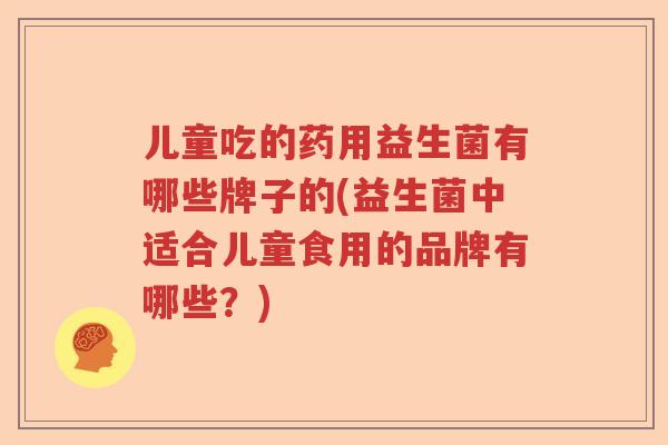 儿童吃的药用益生菌有哪些牌子的(益生菌中适合儿童食用的品牌有哪些?) 儿童吃的药用益生菌有哪些牌子的(益生菌中适合儿童食用的品牌有哪些?)