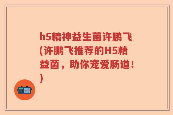 h5精神益生菌许鹏飞(许鹏飞推荐的H5精益菌,助你宠爱肠道!) h5精神益生菌许鹏飞(许鹏飞推荐的H5精益菌,助你宠爱肠道!)