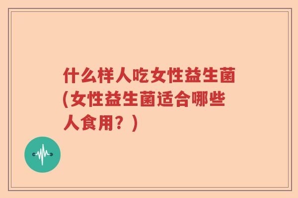什么样人吃女性益生菌(女性益生菌适合哪些人食用?) 什么样人吃女性益生菌(女性益生菌适合哪些人食用?)