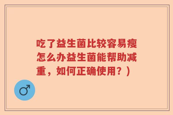 吃了益生菌比较容易瘦怎么办益生菌能帮助减重,如何正确使用?) 吃了益生菌比较容易瘦怎么办益生菌能帮助减重,如何正确使用?)