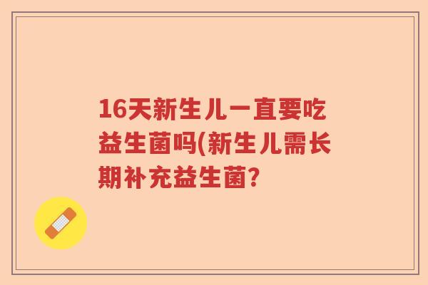 16天新生儿一直要吃益生菌吗(新生儿需长期补充益生菌? 16天新生儿一直要吃益生菌吗(新生儿需长期补充益生菌?