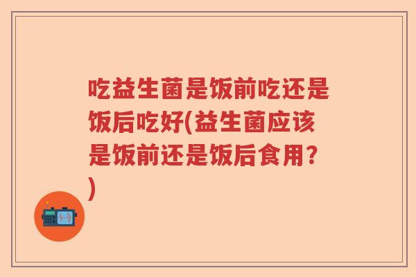 吃益生菌是饭前吃还是饭后吃好(益生菌应该是饭前还是饭后食用?) 吃益生菌是饭前吃还是饭后吃好(益生菌应该是饭前还是饭后食用?)