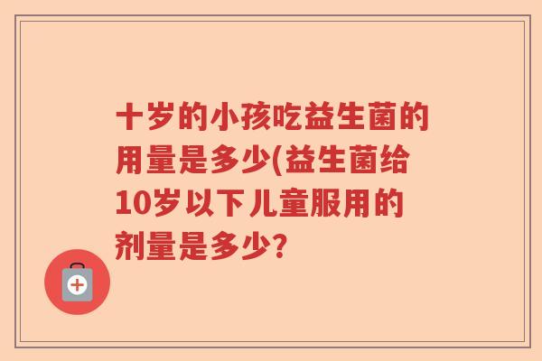 十岁的小孩吃益生菌的用量是多少(益生菌给10岁以下儿童服用的剂量是多少? 十岁的小孩吃益生菌的用量是多少(益生菌给10岁以下儿童服用的剂量是多少?