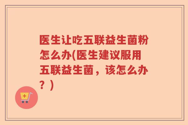 医生让吃五联益生菌粉怎么办(医生建议服用五联益生菌，该怎么办？)