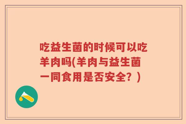 吃益生菌的时候可以吃羊肉吗(羊肉与益生菌一同食用是否安全?) 吃益生菌的时候可以吃羊肉吗(羊肉与益生菌一同食用是否安全?)