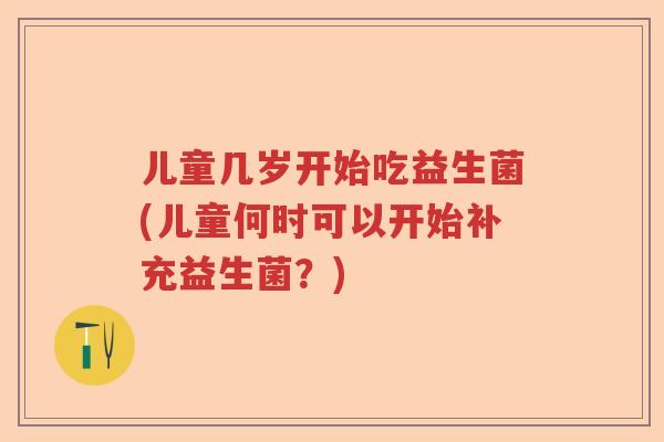 儿童几岁开始吃益生菌(儿童何时可以开始补充益生菌?) 儿童几岁开始吃益生菌(儿童何时可以开始补充益生菌?)