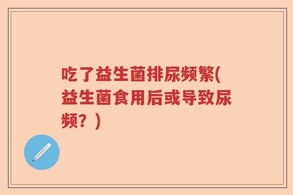 吃了益生菌排尿频繁(益生菌食用后或导致尿频?) 吃了益生菌排尿频繁(益生菌食用后或导致尿频?)
