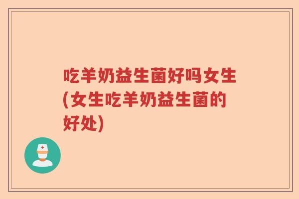 吃羊奶益生菌好吗女生(女生吃羊奶益生菌的好处)
