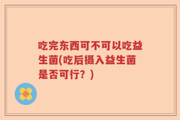 吃完东西可不可以吃益生菌(吃后摄入益生菌是否可行?) 吃完东西可不可以吃益生菌(吃后摄入益生菌是否可行?)