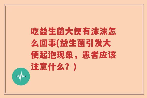 吃益生菌大便有沫沫怎么回事(益生菌引发大便起泡现象,患者应该注意什么?) 吃益生菌大便有沫沫怎么回事(益生菌引发大便起泡现象,患者应该注意什么?)