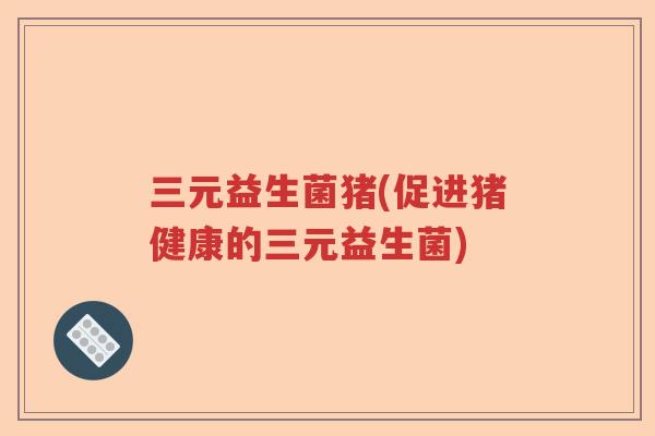 三元益生菌猪(促进猪健康的三元益生菌)