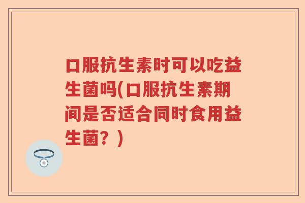 口服抗生素时可以吃益生菌吗(口服抗生素期间是否适合同时食用益生菌?) 口服抗生素时可以吃益生菌吗(口服抗生素期间是否适合同时食用益生菌?)