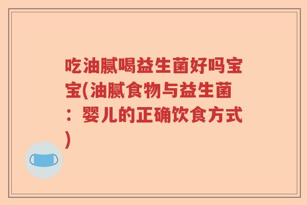 吃油腻喝益生菌好吗宝宝(油腻食物与益生菌:婴儿的正确饮食方式) 吃油腻喝益生菌好吗宝宝(油腻食物与益生菌:婴儿的正确饮食方式)