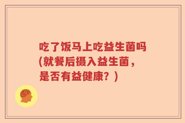 吃了饭马上吃益生菌吗(就餐后摄入益生菌,是否有益健康?) 吃了饭马上吃益生菌吗(就餐后摄入益生菌,是否有益健康?)