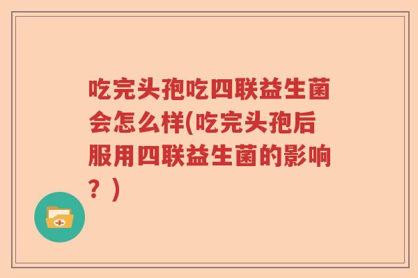 吃完头孢吃四联益生菌会怎么样(吃完头孢后服用四联益生菌的影响?) 吃完头孢吃四联益生菌会怎么样(吃完头孢后服用四联益生菌的影响?)