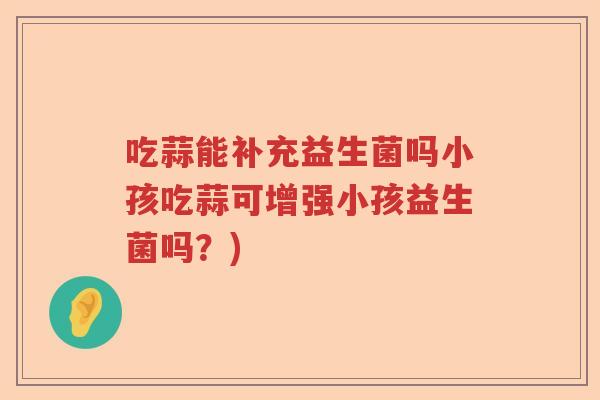 吃蒜能补充益生菌吗小孩吃蒜可增强小孩益生菌吗?) 吃蒜能补充益生菌吗小孩吃蒜可增强小孩益生菌吗?)