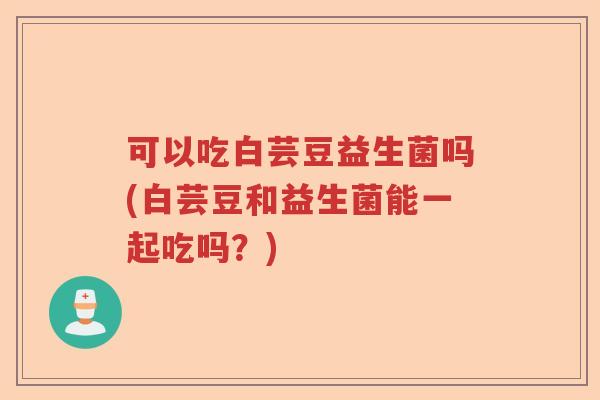 可以吃白芸豆益生菌吗(白芸豆和益生菌能一起吃吗?) 可以吃白芸豆益生菌吗(白芸豆和益生菌能一起吃吗?)