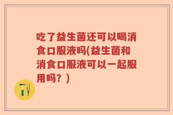 吃了益生菌还可以喝消食口服液吗(益生菌和消食口服液可以一起服用吗？)