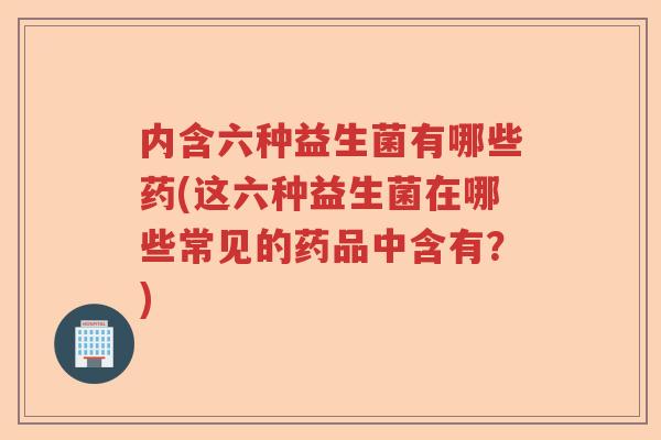 内含六种益生菌有哪些药(这六种益生菌在哪些常见的药品中含有?) 内含六种益生菌有哪些药(这六种益生菌在哪些常见的药品中含有?)