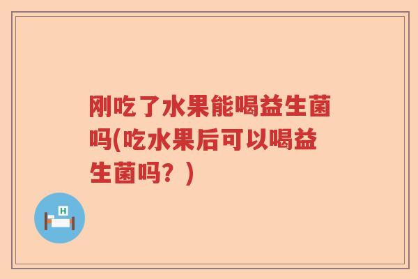 刚吃了水果能喝益生菌吗(吃水果后可以喝益生菌吗？)