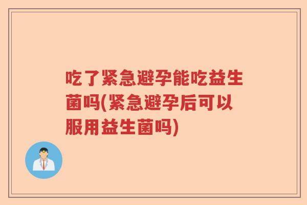 吃了紧急避孕能吃益生菌吗(紧急避孕后可以服用益生菌吗) 吃了紧急避孕能吃益生菌吗(紧急避孕后可以服用益生菌吗)