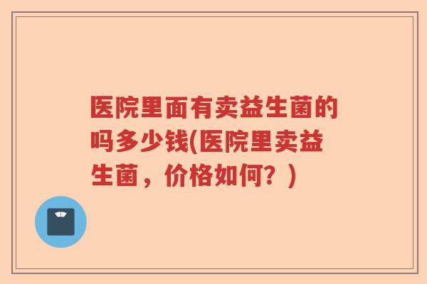 医院里面有卖益生菌的吗多少钱(医院里卖益生菌,价格如何?) 医院里面有卖益生菌的吗多少钱(医院里卖益生菌,价格如何?)