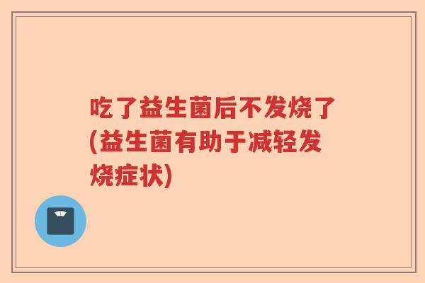 吃了益生菌后不发烧了(益生菌有助于减轻发烧症状) 吃了益生菌后不发烧了(益生菌有助于减轻发烧症状)